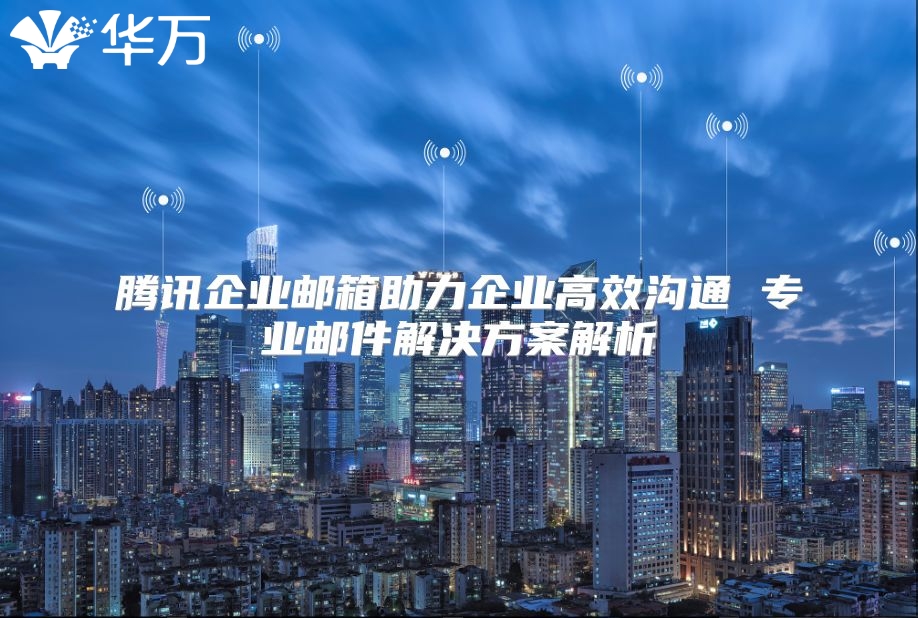 腾讯企业邮箱助力企业高效沟通 专业邮件解决方案解析