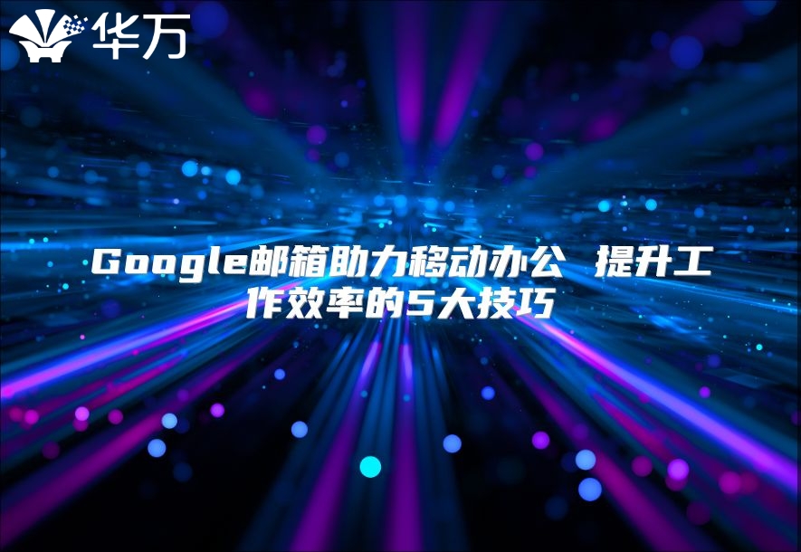 Google邮箱助力移动办公 提升工作效率的5大技巧