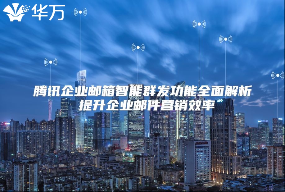 腾讯企业邮箱智能群发功能全面解析 提升企业邮件营销效率