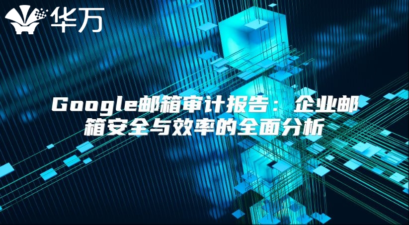 Google邮箱审计报告：企业邮箱安全与效率的全面分析