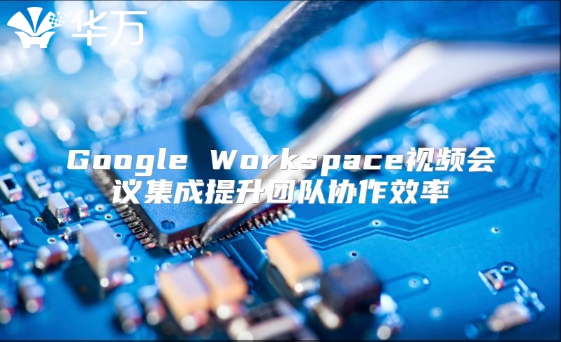 Google Workspace视频会议集成提升团队协作效率
