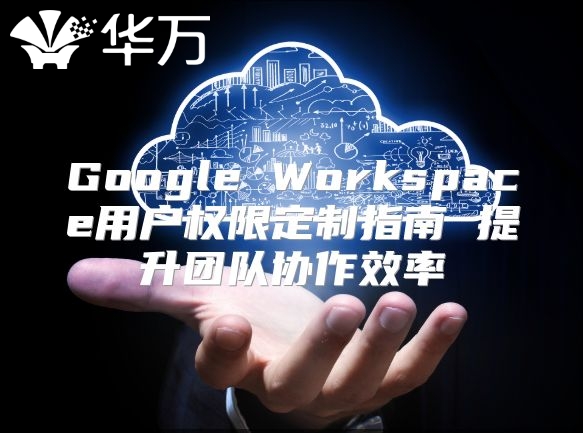 Google Workspace用户权限定制指南 提升团队协作效率