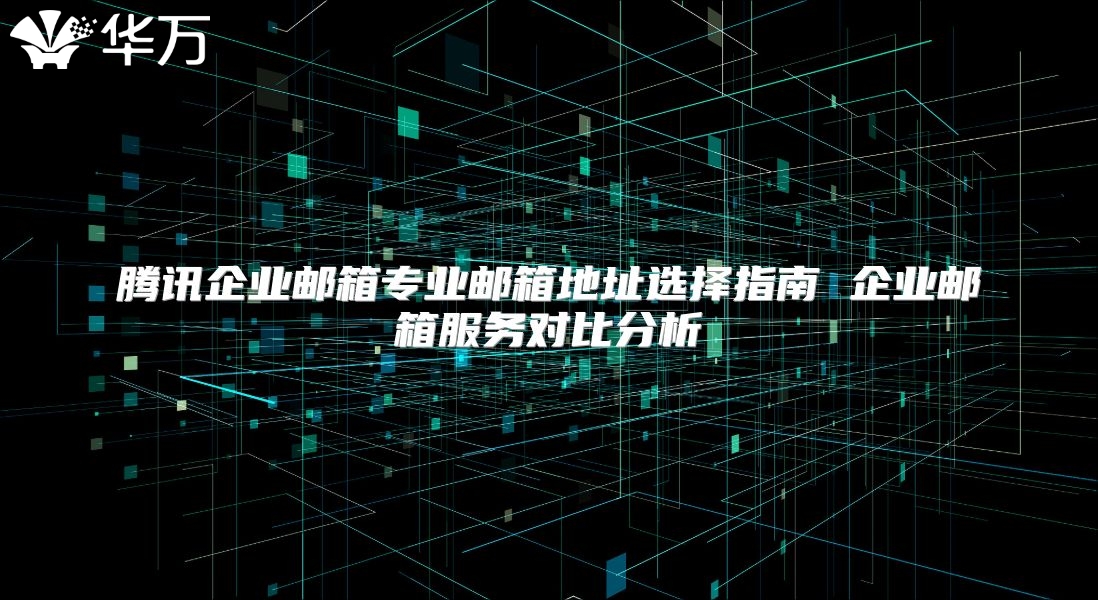 腾讯企业邮箱专业邮箱地址选择指南 企业邮箱服务对比分析