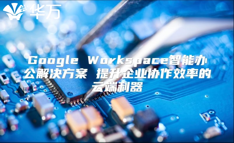 Google Workspace智能办公解决方案 提升企业协作效率的云端利器
