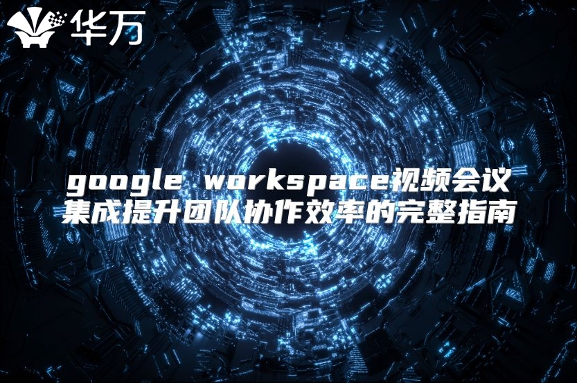 google workspace视频会议集成提升团队协作效率的完整指南