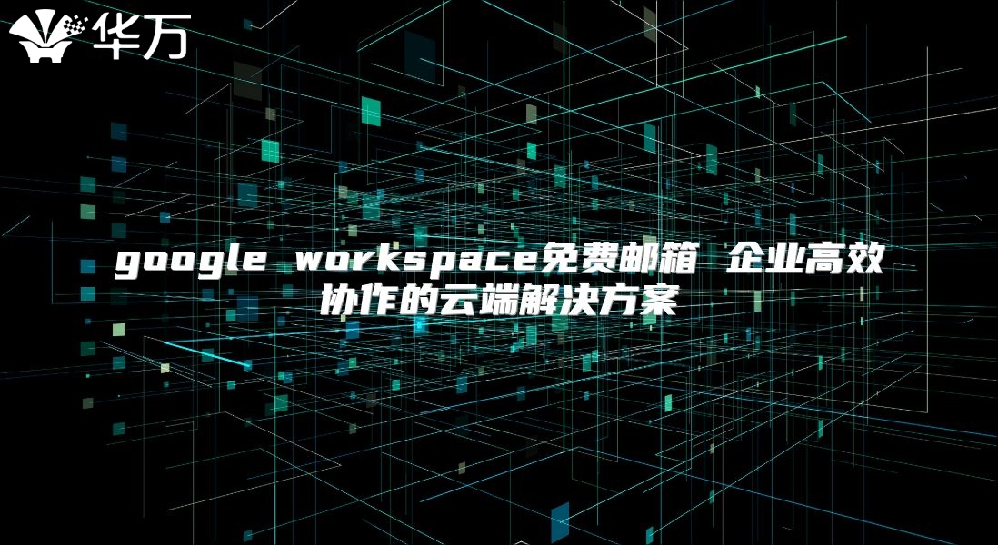 google workspace免费邮箱 企业高效协作的云端解决方案