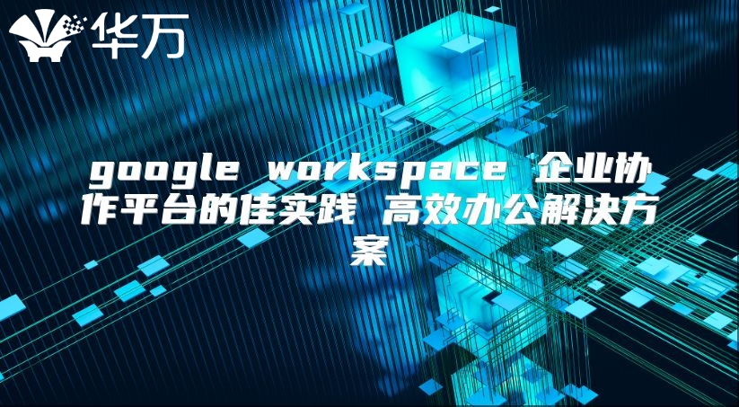 google workspace 企业协作平台的佳实践 高效办公解决方案