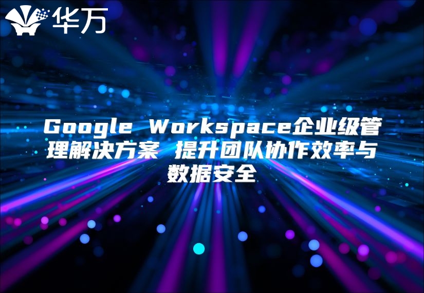 Google Workspace企业级管理解决方案 提升团队协作效率与数据安全