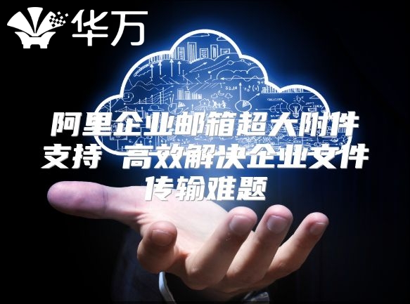 阿里企业邮箱超大附件支持 高效解决企业文件传输难题