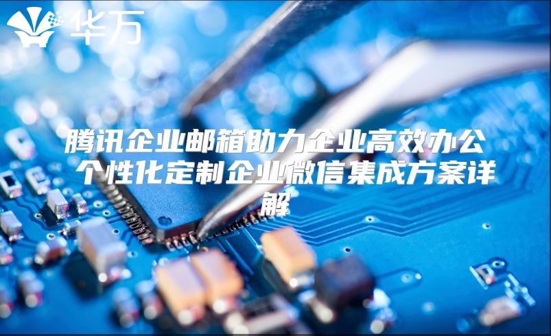 腾讯企业邮箱助力企业高效办公 个性化定制企业微信集成方案详解