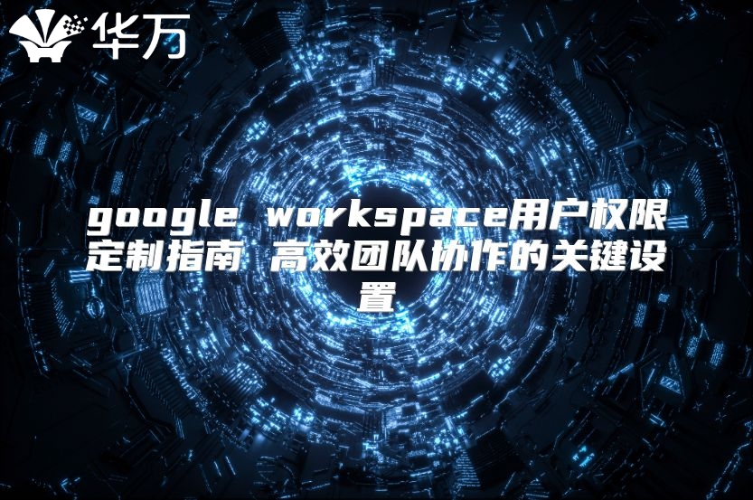 google workspace用户权限定制指南 高效团队协作的关键设置