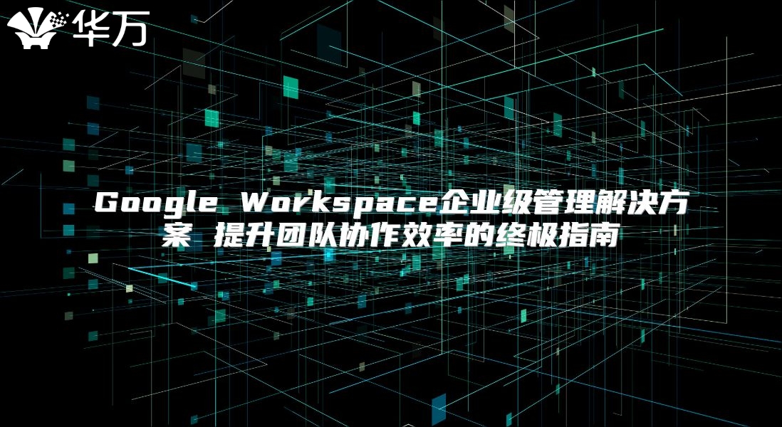 Google Workspace企业级管理解决方案 提升团队协作效率的终极指南