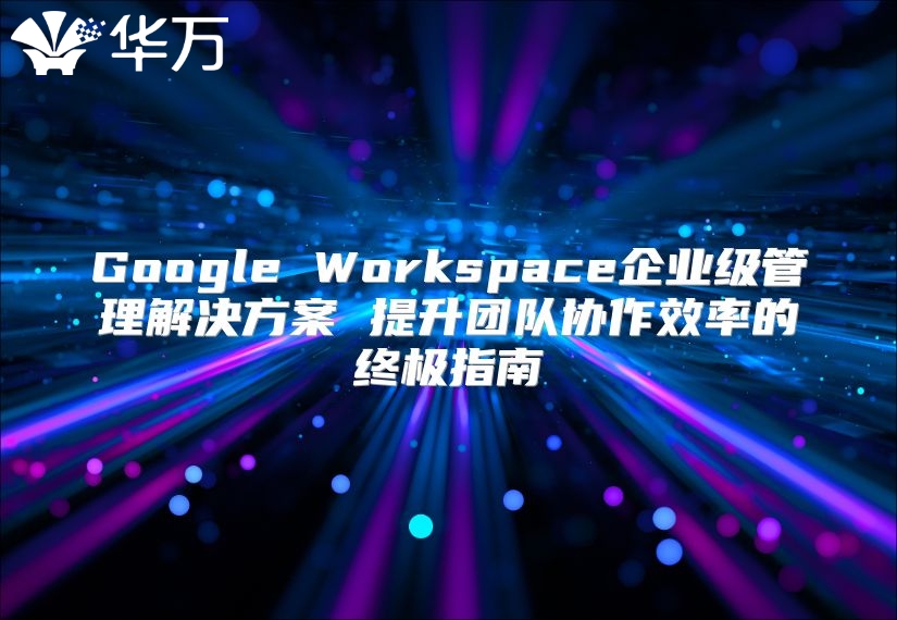 Google Workspace企业级管理解决方案 提升团队协作效率的终极指南