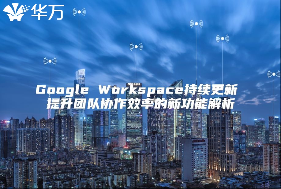 Google Workspace持续更新 提升团队协作效率的新功能解析