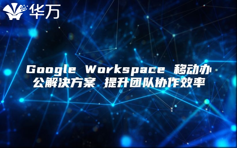 Google Workspace 移动办公解决方案 提升团队协作效率