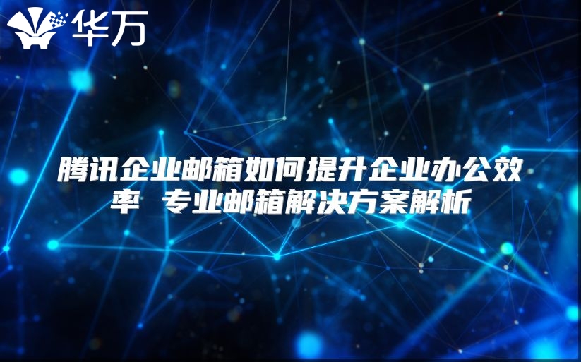 腾讯企业邮箱如何提升企业办公效率 专业邮箱解决方案解析