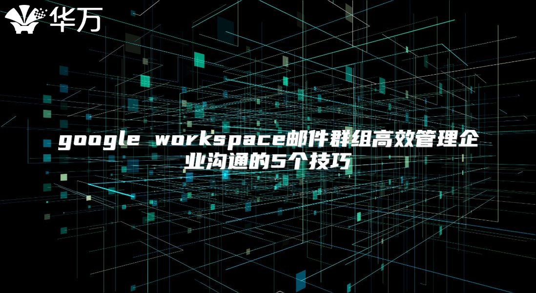 google workspace邮件群组高效管理企业沟通的5个技巧
