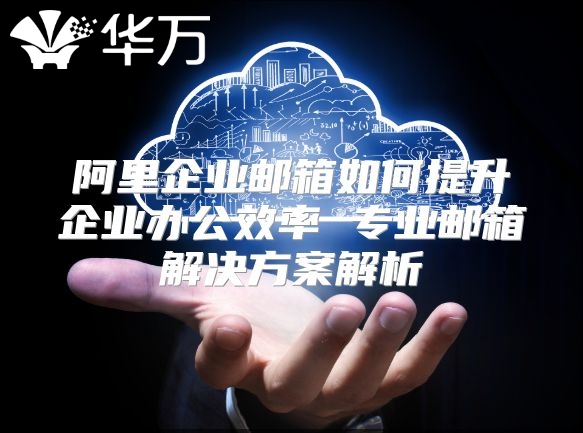 阿里企业邮箱如何提升企业办公效率 专业邮箱解决方案解析