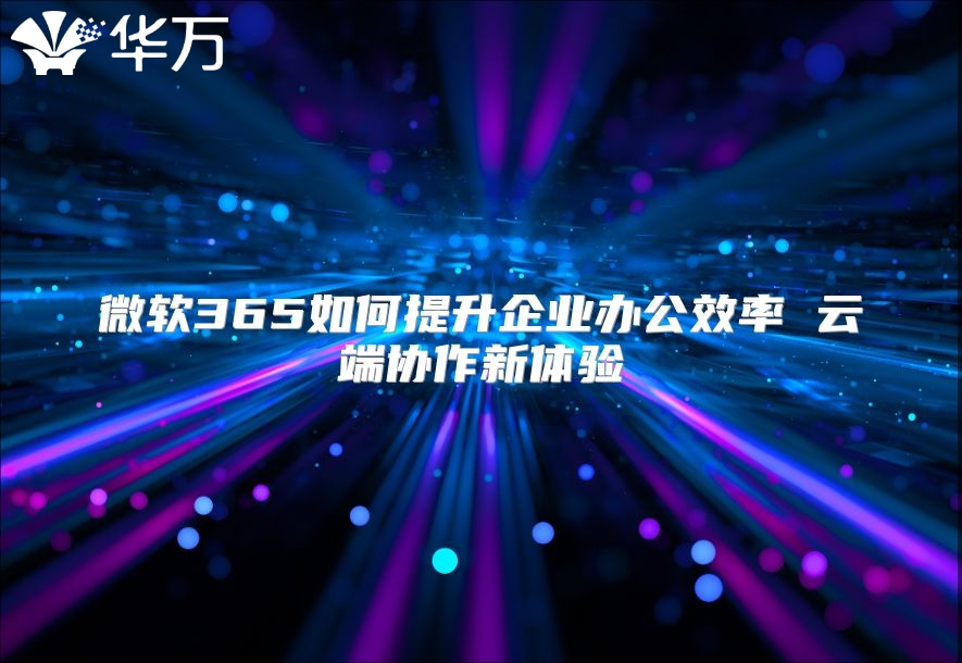 微软365如何提升企业办公效率 云端协作新体验