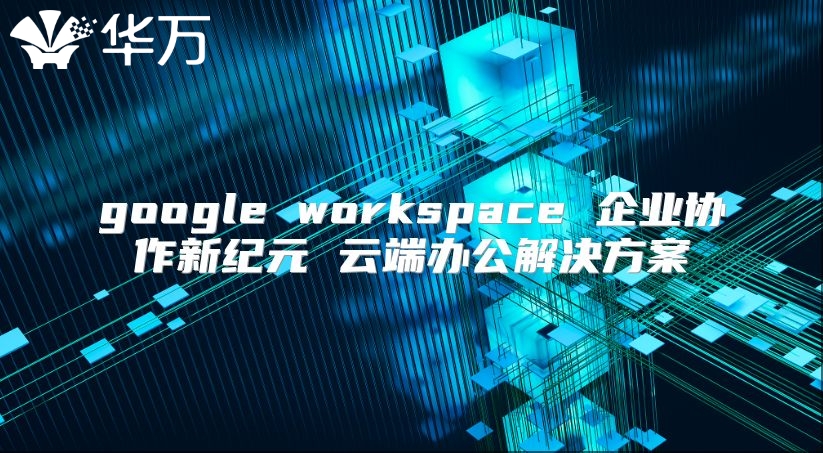 google workspace 企业协作新纪元 云端办公解决方案