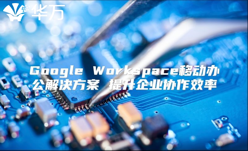 Google Workspace移动办公解决方案 提升企业协作效率