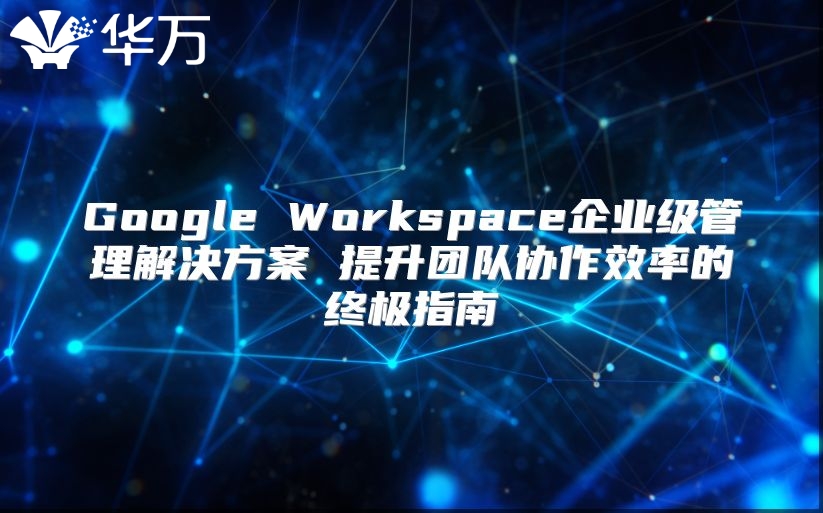Google Workspace企业级管理解决方案 提升团队协作效率的终极指南