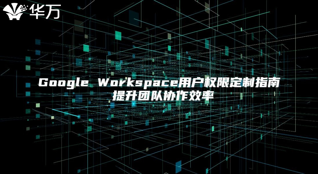 Google Workspace用户权限定制指南 提升团队协作效率