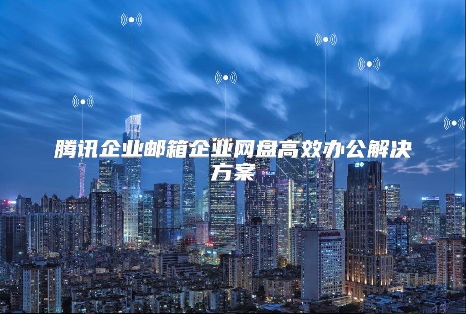 腾讯企业邮箱企业网盘高效办公解决方案