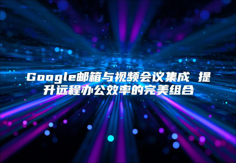 Google邮箱与视频会议集成 提升远程办公效率的完美组合