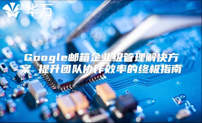 Google邮箱企业级管理解决方案 提升团队协作效率的终极指南