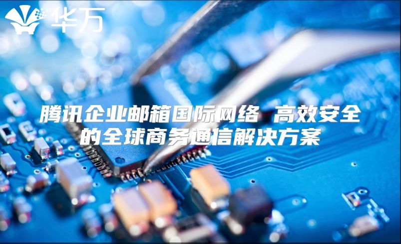 腾讯企业邮箱国际网络 高效安全的全球商务通信解决方案
