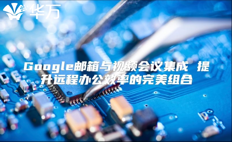Google邮箱与视频会议集成 提升远程办公效率的完美组合