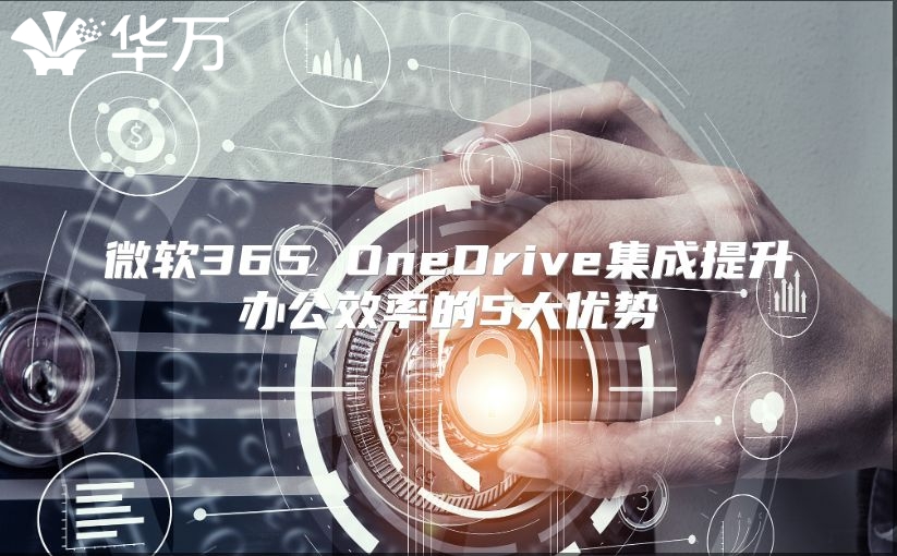 微软365 OneDrive集成提升办公效率的5大优势