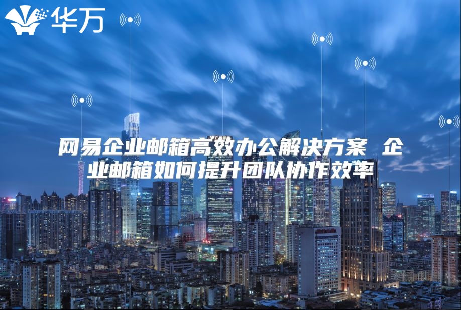 网易企业邮箱高效办公解决方案 企业邮箱如何提升团队协作效率